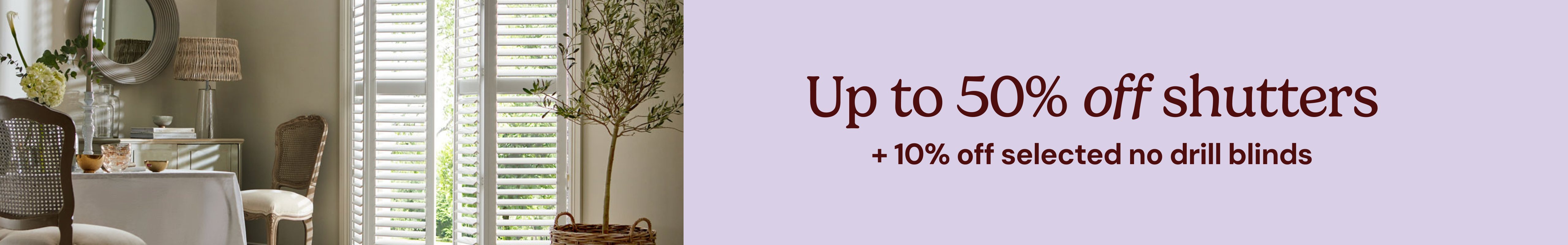 Up to 50% off shutters + 10% of selected no drill blinds
