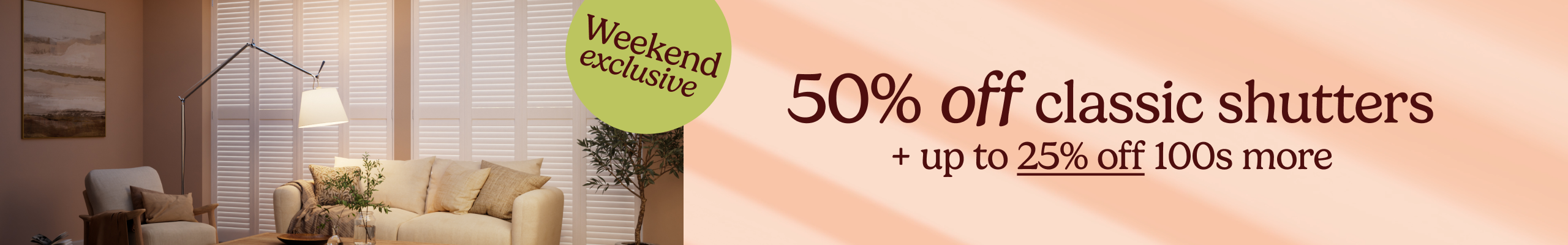 Weekend exclusive - 50% off classic shutters + up to 25% off 100s more